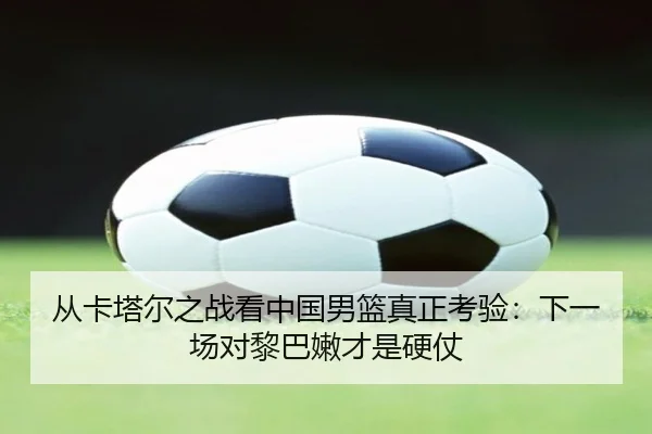 从卡塔尔之战看中国男篮真正考验：下一场对黎巴嫩才是硬仗